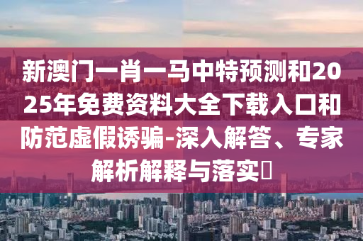 新澳門一肖一馬中特預測和2025年免費資料大全下載入口和防范虛假誘騙-深入解答、專家解析解釋與落實?