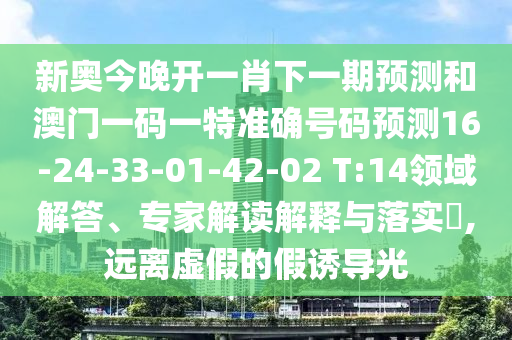 新奧今晚開一肖下一期預(yù)測(cè)和澳門一碼一特準(zhǔn)確號(hào)碼預(yù)測(cè)16-24-33-01-42-02 T:14領(lǐng)域解答、專家解讀解釋與落實(shí)?,遠(yuǎn)離虛假的假誘導(dǎo)光