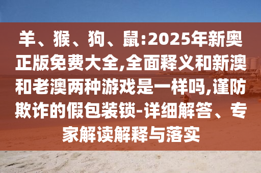 羊、猴、狗、鼠:2025年新奧正版免費(fèi)大全,全面釋義和新澳和老澳兩種游戲是一樣嗎,謹(jǐn)防欺詐的假包裝鎖-詳細(xì)解答、專家解讀解釋與落實(shí)