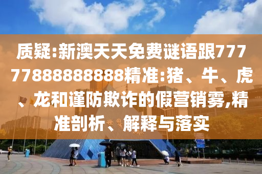 質(zhì)疑:新澳天天免費謎語跟77777888888888精準:豬、牛、虎、龍和謹防欺詐的假營銷霧,精準剖析、解釋與落實