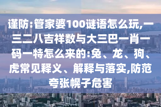 謹(jǐn)防:管家婆100謎語(yǔ)怎么玩,一三二八吉祥數(shù)與大三巴一肖一碼一特怎么來(lái)的:兔、龍、狗、虎常見(jiàn)釋義、解釋與落實(shí),防范夸張幌子危害