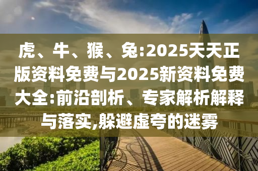 虎、牛、猴、兔:2025天天正版資料免費與2025新資料免費大全:前沿剖析、專家解析解釋與落實,躲避虛夸的迷霧