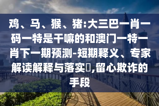雞、馬、猴、豬:大三巴一肖一碼一特是干嘛的和澳門一特一肖下一期預測-短期釋義、專家解讀解釋與落實?,留心欺詐的手段
