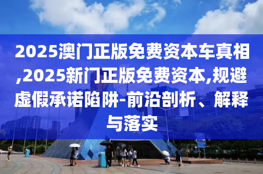 2025澳門正版免費(fèi)資本車真相,2025新門正版免費(fèi)資本,規(guī)避虛假承諾陷阱-前沿剖析、解釋與落實(shí)