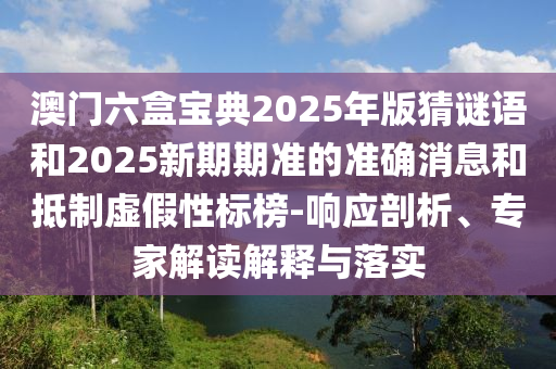 澳門六盒寶典2025年版猜謎語(yǔ)和2025新期期準(zhǔn)的準(zhǔn)確消息和抵制虛假性標(biāo)榜-響應(yīng)剖析、專家解讀解釋與落實(shí)