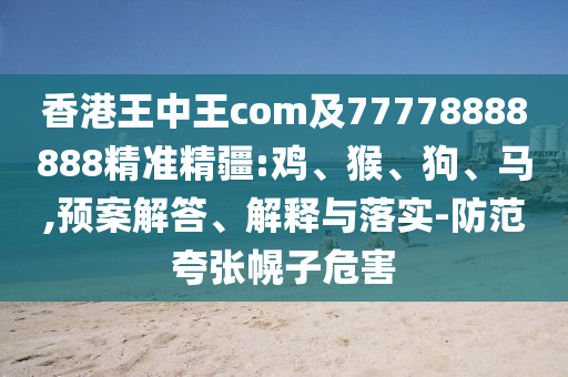 香港王中王com及77778888888精準(zhǔn)精疆:雞、猴、狗、馬,預(yù)案解答、解釋與落實(shí)-防范夸張幌子危害