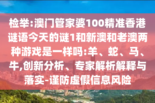 檢舉:澳門管家婆100精準(zhǔn)香港謎語今天的謎1和新澳和老澳兩種游戲是一樣嗎:羊、蛇、馬、牛,創(chuàng)新分析、專家解析解釋與落實(shí)-謹(jǐn)防虛假信息風(fēng)險(xiǎn)