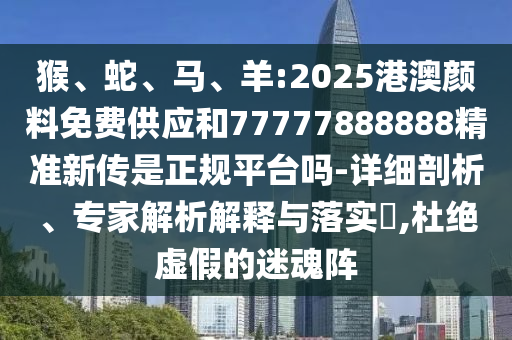 猴、蛇、馬、羊:2025港澳顏料免費供應和77777888888精準新傳是正規(guī)平臺嗎-詳細剖析、專家解析解釋與落實?,杜絕虛假的迷魂陣