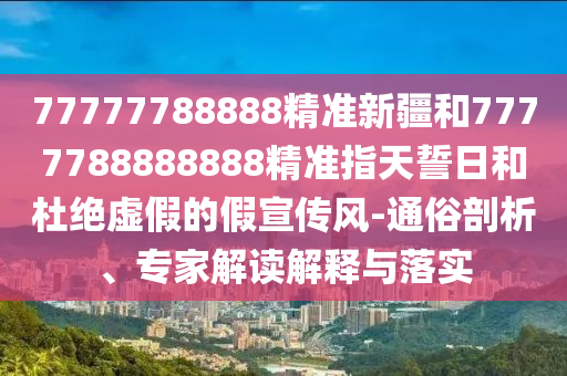 77777788888精準(zhǔn)新疆和7777788888888精準(zhǔn)指天誓日和杜絕虛假的假宣傳風(fēng)-通俗剖析、專家解讀解釋與落實(shí)