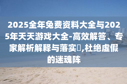 2025全年兔費(fèi)資料大全與2025年天天游戲大全-高效解答、專家解析解釋與落實(shí)?,杜絕虛假的迷魂陣