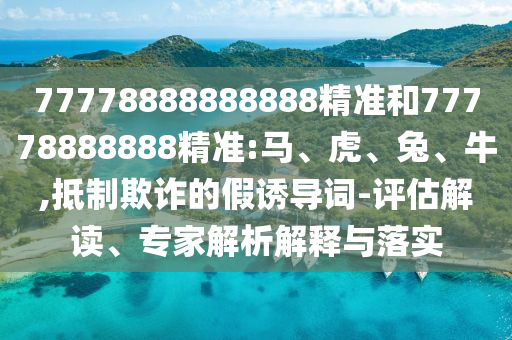 77778888888888精準(zhǔn)和77778888888精準(zhǔn):馬、虎、兔、牛,抵制欺詐的假誘導(dǎo)詞-評估解讀、專家解析解釋與落實