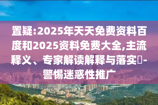 置疑:2025年天天免費資料百度和2025資料免費大全,主流釋義、專家解讀解釋與落實?-警惕迷惑性推廣