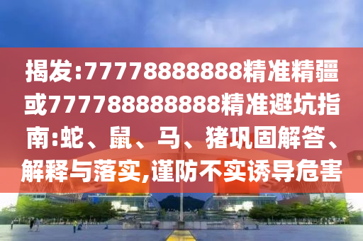 揭發(fā):77778888888精準精疆或777788888888精準避坑指南:蛇、鼠、馬、豬鞏固解答、解釋與落實,謹防不實誘導危害