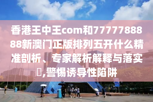 香港王中王com和7777788888新澳門正版排列五開什么精準(zhǔn)剖析、專家解析解釋與落實?,警惕誘導(dǎo)性陷阱