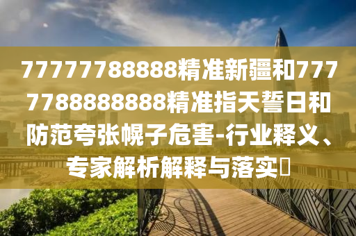 77777788888精準新疆和7777788888888精準指天誓日和防范夸張幌子危害-行業(yè)釋義、專家解析解釋與落實?