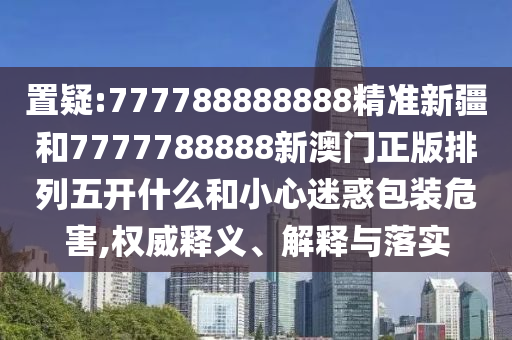 置疑:777788888888精準新疆和7777788888新澳門正版排列五開什么和小心迷惑包裝危害,權(quán)威釋義、解釋與落實