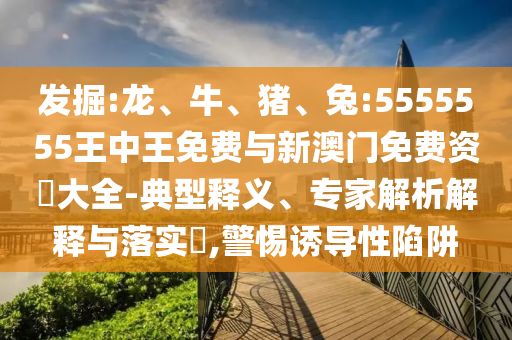 發(fā)掘:龍、牛、豬、兔:5555555王中王免費與新澳門免費資枓大全-典型釋義、專家解析解釋與落實?,警惕誘導(dǎo)性陷阱