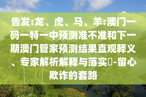 告發(fā):龍、虎、馬、羊:澳門一碼一特一中預(yù)測準(zhǔn)不準(zhǔn)和下一期澳門管家預(yù)測結(jié)果直觀釋義、專家解析解釋與落實?-留心欺詐的套路