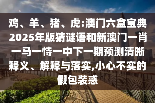 雞、羊、豬、虎:澳門六盒寶典2025年版猜謎語和新澳門一肖一馬一恃一中下一期預(yù)測清晰釋義、解釋與落實(shí),小心不實(shí)的假包裝惑