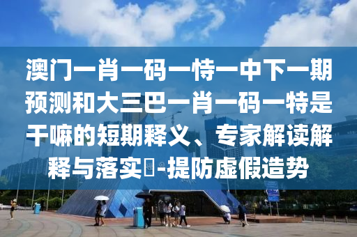 澳門一肖一碼一恃一中下一期預(yù)測和大三巴一肖一碼一特是干嘛的短期釋義、專家解讀解釋與落實?-提防虛假造勢