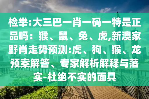 檢舉:大三巴一肖一碼一特是正品嗎：猴、鼠、兔、虎,新澳家野肖走勢(shì)預(yù)測(cè):虎、狗、猴、龍預(yù)案解答、專(zhuān)家解析解釋與落實(shí)-杜絕不實(shí)的面具