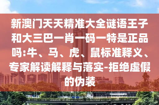 新澳門天天精準大全謎語王子和大三巴一肖一碼一特是正品嗎:牛、馬、虎、鼠標準釋義、專家解讀解釋與落實-拒絕虛假的偽裝