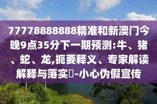 77778888888精準(zhǔn)和新澳門(mén)今晚9點(diǎn)35分下一期預(yù)測(cè):牛、豬、蛇、龍,扼要釋義、專(zhuān)家解讀解釋與落實(shí)?-小心偽假宣傳