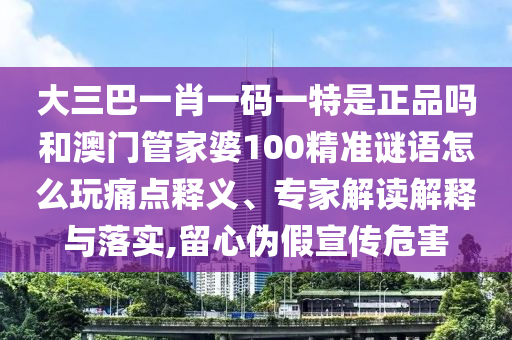 大三巴一肖一碼一特是正品嗎和澳門管家婆100精準(zhǔn)謎語怎么玩痛點(diǎn)釋義、專家解讀解釋與落實(shí),留心偽假宣傳危害
