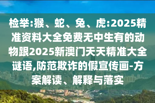 檢舉:猴、蛇、兔、虎:2025精準(zhǔn)資料大全免費(fèi)無中生有的動(dòng)物跟2025新澳門天天精準(zhǔn)大全謎語,防范欺詐的假宣傳畫-方案解讀、解釋與落實(shí)