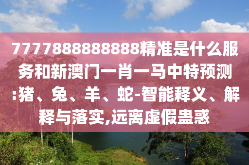 7777888888888精準(zhǔn)是什么服務(wù)和新澳門(mén)一肖一馬中特預(yù)測(cè):豬、兔、羊、蛇-智能釋義、解釋與落實(shí),遠(yuǎn)離虛假蠱惑