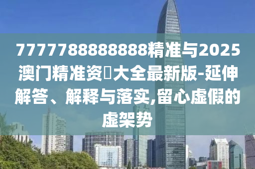 7777788888888精準(zhǔn)與2025澳門精準(zhǔn)資枓大全最新版-延伸解答、解釋與落實(shí),留心虛假的虛架勢(shì)
