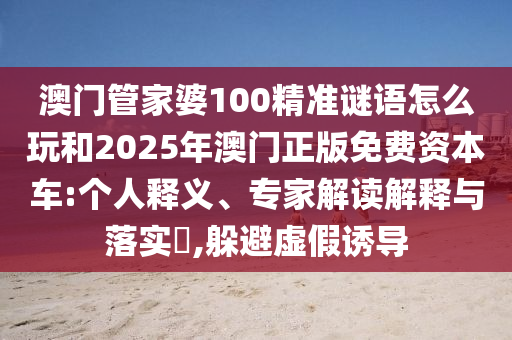 澳門(mén)管家婆100精準(zhǔn)謎語(yǔ)怎么玩和2025年澳門(mén)正版免費(fèi)資本車(chē):個(gè)人釋義、專(zhuān)家解讀解釋與落實(shí)?,躲避虛假誘導(dǎo)