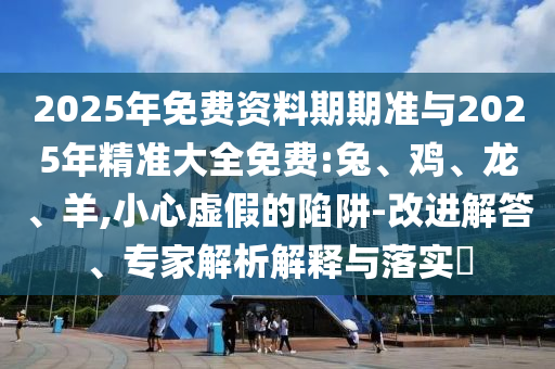 2025年免費資料期期準(zhǔn)與2025年精準(zhǔn)大全免費:兔、雞、龍、羊,小心虛假的陷阱-改進解答、專家解析解釋與落實?