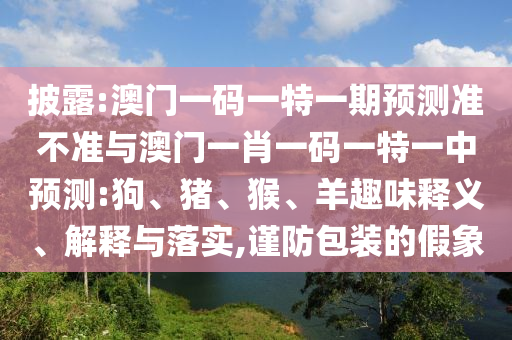 披露:澳門一碼一特一期預(yù)測準不準與澳門一肖一碼一特一中預(yù)測:狗、豬、猴、羊趣味釋義、解釋與落實,謹防包裝的假象