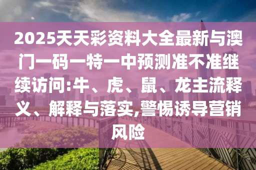 2025天天彩資料大全最新與澳門一碼一特一中預(yù)測(cè)準(zhǔn)不準(zhǔn)繼續(xù)訪問(wèn):牛、虎、鼠、龍主流釋義、解釋與落實(shí),警惕誘導(dǎo)營(yíng)銷風(fēng)險(xiǎn)