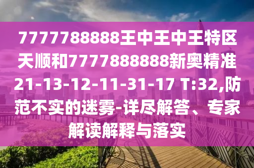 7777788888王中王中王特區(qū)天順和7777888888新奧精準21-13-12-11-31-17 T:32,防范不實的迷霧-詳盡解答、專家解讀解釋與落實