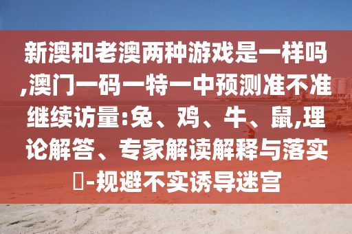 新澳和老澳兩種游戲是一樣嗎,澳門一碼一特一中預(yù)測(cè)準(zhǔn)不準(zhǔn)繼續(xù)訪量:兔、雞、牛、鼠,理論解答、專家解讀解釋與落實(shí)?-規(guī)避不實(shí)誘導(dǎo)迷宮