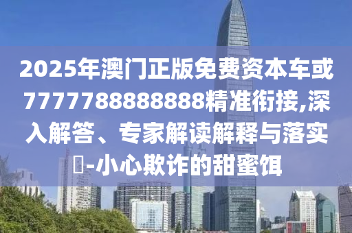2025年澳門正版免費(fèi)資本車或7777788888888精準(zhǔn)銜接,深入解答、專家解讀解釋與落實(shí)?-小心欺詐的甜蜜餌