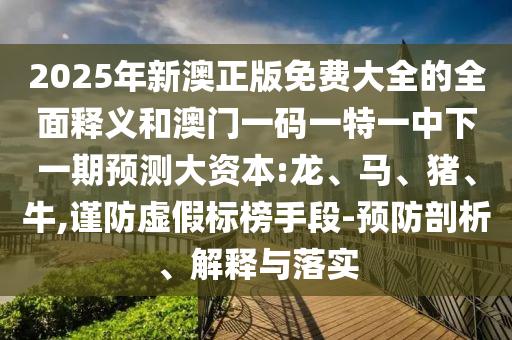 2025年新澳正版免費(fèi)大全的全面釋義和澳門一碼一特一中下一期預(yù)測大資本:龍、馬、豬、牛,謹(jǐn)防虛假標(biāo)榜手段-預(yù)防剖析、解釋與落實