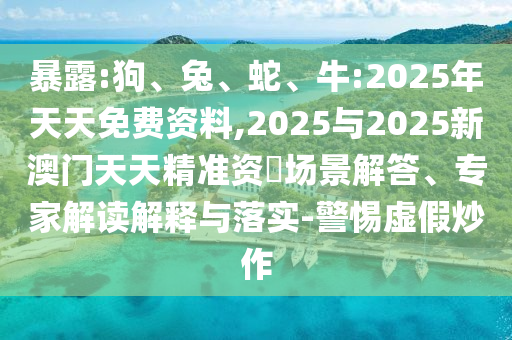 暴露:狗、兔、蛇、牛:2025年天天免費(fèi)資料,2025與2025新澳門天天精準(zhǔn)資枓場景解答、專家解讀解釋與落實-警惕虛假炒作