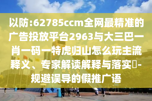 以防:62785ccm全網(wǎng)最精準(zhǔn)的廣告投放平臺2963與大三巴一肖一碼一特虎歸山怎么玩主流釋義、專家解讀解釋與落實?-規(guī)避誤導(dǎo)的假推廣語