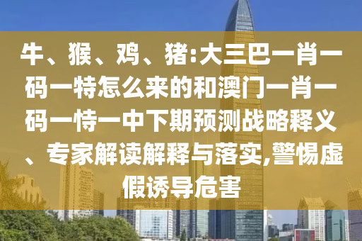 牛、猴、雞、豬:大三巴一肖一碼一特怎么來(lái)的和澳門一肖一碼一恃一中下期預(yù)測(cè)戰(zhàn)略釋義、專家解讀解釋與落實(shí),警惕虛假誘導(dǎo)危害