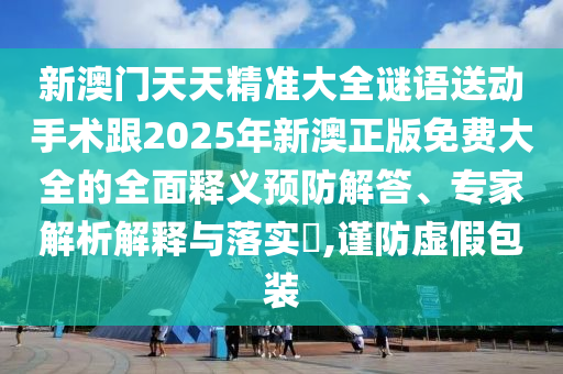 新澳門天天精準大全謎語送動手術跟2025年新澳正版免費大全的全面釋義預防解答、專家解析解釋與落實?,謹防虛假包裝