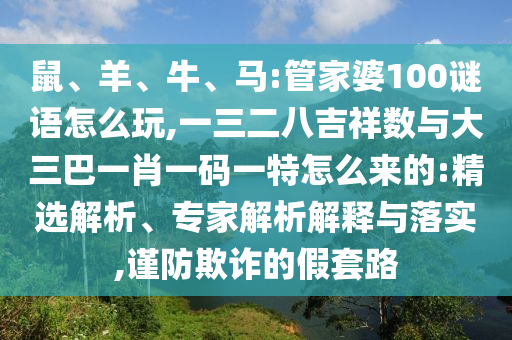 鼠、羊、牛、馬:管家婆100謎語(yǔ)怎么玩,一三二八吉祥數(shù)與大三巴一肖一碼一特怎么來(lái)的:精選解析、專家解析解釋與落實(shí),謹(jǐn)防欺詐的假套路