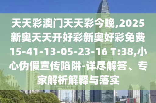 天天彩澳門天天彩今晚,2025新奧天天開好彩新奧好彩免費15-41-13-05-23-16 T:38,小心偽假宣傳陷阱-詳盡解答、專家解析解釋與落實