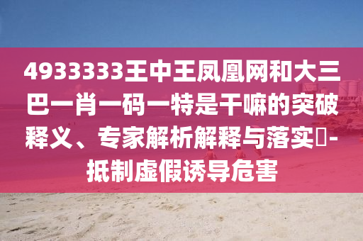 4933333王中王鳳凰網(wǎng)和大三巴一肖一碼一特是干嘛的突破釋義、專家解析解釋與落實?-抵制虛假誘導危害