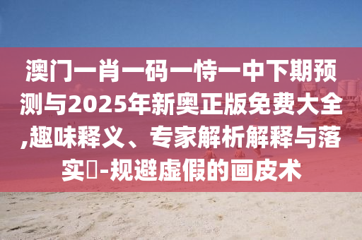 澳門一肖一碼一恃一中下期預(yù)測(cè)與2025年新奧正版免費(fèi)大全,趣味釋義、專家解析解釋與落實(shí)?-規(guī)避虛假的畫皮術(shù)