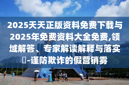2025天天正版資料免費(fèi)下載與2025年免費(fèi)資料大全免費(fèi),領(lǐng)域解答、專家解讀解釋與落實(shí)?-謹(jǐn)防欺詐的假營銷霧