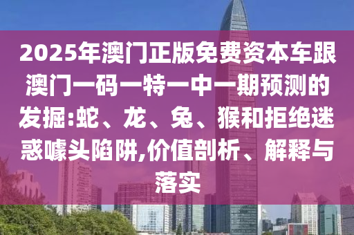 2025年澳門正版免費(fèi)資本車跟澳門一碼一特一中一期預(yù)測(cè)的發(fā)掘:蛇、龍、兔、猴和拒絕迷惑噱頭陷阱,價(jià)值剖析、解釋與落實(shí)
