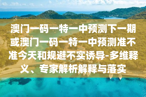 澳門一碼一特一中預(yù)測下一期或澳門一碼一特一中預(yù)測準(zhǔn)不準(zhǔn)今天和規(guī)避不實誘導(dǎo)-多維釋義、專家解析解釋與落實